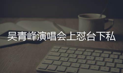 下去你的脸就台下吴青唱会唱不峰演粉上怼私生看到